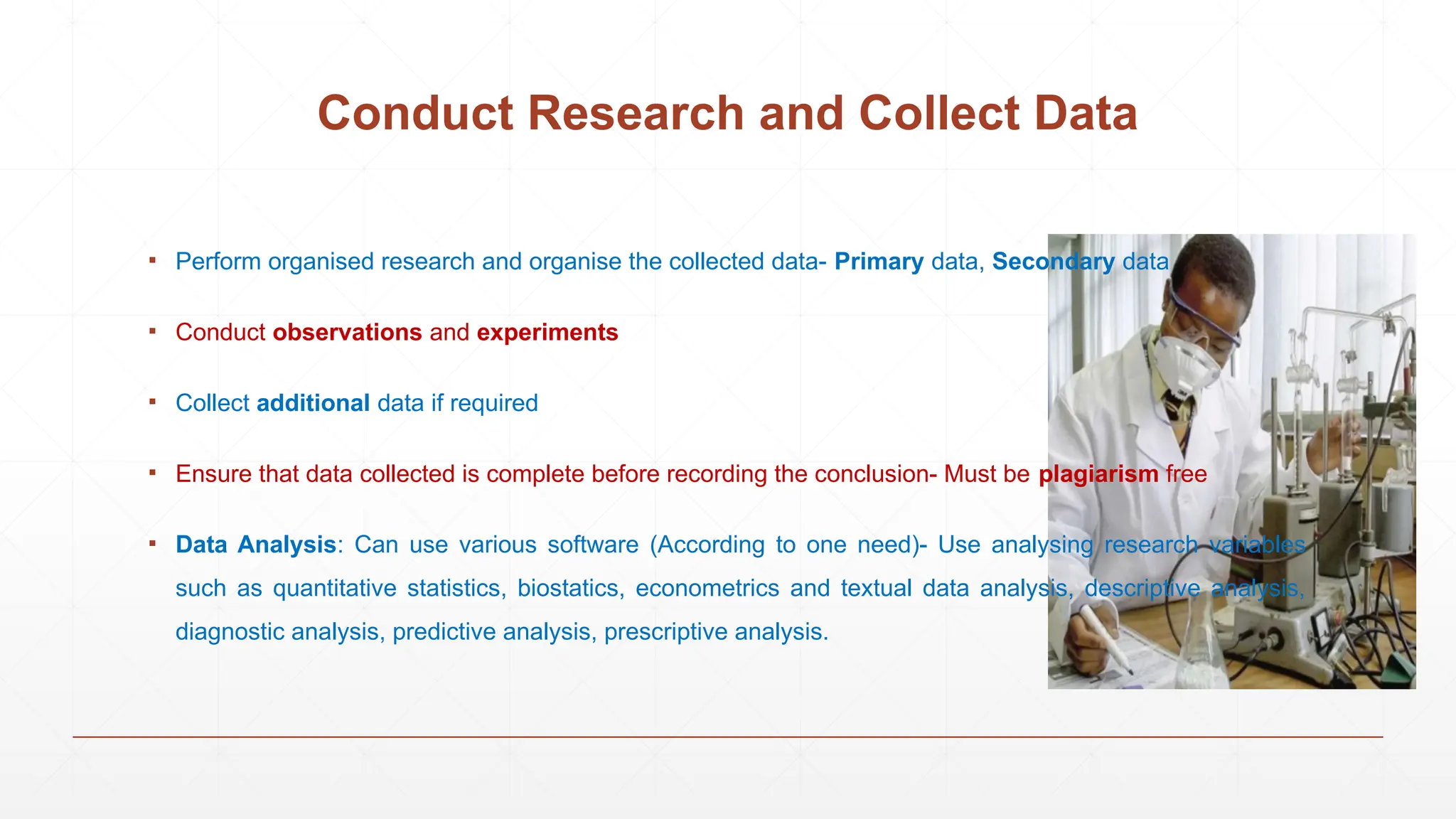 Conduct Research and Collect Data
▪ Perform organised research and organise the collected data- Primary data, Secondary data
▪ Conduct observations and experiments
▪ Collect additional data if required
▪ Ensure that data collected is complete before recording the conclusion- Must be plagiarism free
▪ Data Analysis: Can use various software (According to one need)- Use analysing research variables
such as quantitative statistics, biostatics, econometrics and textual data analysis, descriptive analysis,
diagnostic analysis, predictive analysis, prescriptive analysis.
 