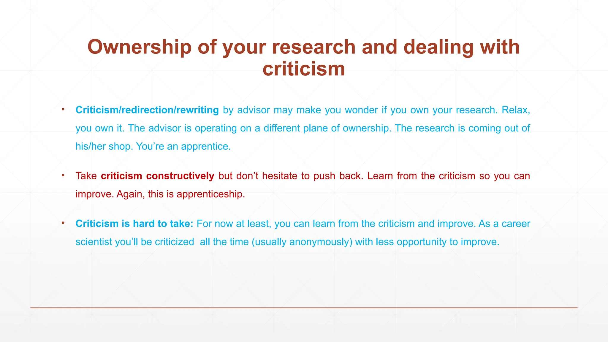 • Criticism/redirection/rewriting by advisor may make you wonder if you own your research. Relax,
you own it. The advisor is operating on a different plane of ownership. The research is coming out of
his/her shop. You’re an apprentice.
• Take criticism constructively but don’t hesitate to push back. Learn from the criticism so you can
improve. Again, this is apprenticeship.
• Criticism is hard to take: For now at least, you can learn from the criticism and improve. As a career
scientist you’ll be criticized all the time (usually anonymously) with less opportunity to improve.
Ownership of your research and dealing with
criticism
 