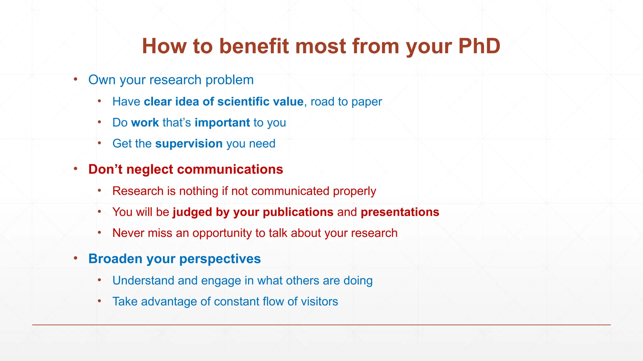 How to benefit most from your PhD
• Own your research problem
• Have clear idea of scientific value, road to paper
• Do work that’s important to you
• Get the supervision you need
• Don’t neglect communications
• Research is nothing if not communicated properly
• You will be judged by your publications and presentations
• Never miss an opportunity to talk about your research
• Broaden your perspectives
• Understand and engage in what others are doing
• Take advantage of constant flow of visitors
 