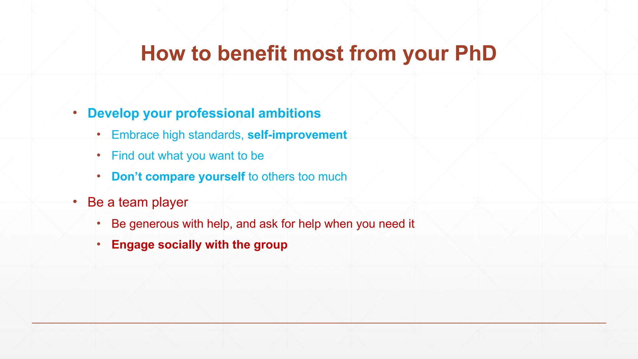 • Develop your professional ambitions
• Embrace high standards, self-improvement
• Find out what you want to be
• Don’t compare yourself to others too much
• Be a team player
• Be generous with help, and ask for help when you need it
• Engage socially with the group
How to benefit most from your PhD
 
