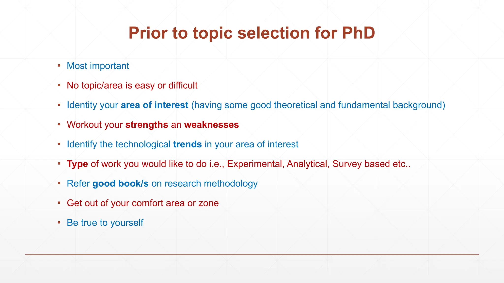 Prior to topic selection for PhD
▪ Most important
▪ No topic/area is easy or difficult
▪ Identity your area of interest (having some good theoretical and fundamental background)
▪ Workout your strengths an weaknesses
▪ Identify the technological trends in your area of interest
▪ Type of work you would like to do i.e., Experimental, Analytical, Survey based etc..
▪ Refer good book/s on research methodology
▪ Get out of your comfort area or zone
▪ Be true to yourself
 