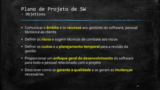 Plano de Projeto de SW
- Objetivos
▪ Comunicar o âmbito e os recursos aos gestores do software, pessoal
técnico e ao cliente
▪ Definir os riscos e sugerir técnicas de combate aos riscos
▪ Definir os custos e a planejamento temporal para a revisão da
gestão
▪ Proporcionar um enfoque geral do desenvolvimento do software
para todo o pessoal relacionado com o projeto
▪ Descrever como se garante a qualidade e se geram as mudanças
necessárias
10
 