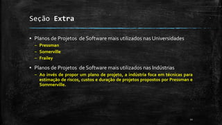 Seção Extra
▪ Planos de Projetos de Software mais utilizados nas Universidades
– Pressman
– Somerville
– Frailey
▪ Planos de Projetos de Software mais utilizados nas Indústrias
– Ao invés de propor um plano de projeto, a indústria foca em técnicas para
estimação de riscos, custos e duração de projetos propostos por Pressman e
Sommerville.
12
 