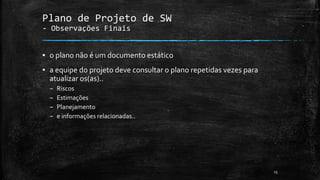 Plano de Projeto de SW
- Observações Finais
▪ o plano não é um documento estático
▪ a equipe do projeto deve consultar o plano repetidas vezes para
atualizar os(as)..
– Riscos
– Estimações
– Planejamento
– e informações relacionadas..
15
 