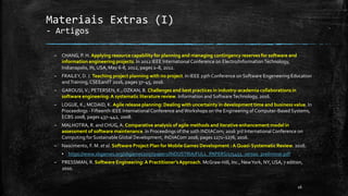 Materiais Extras (I)
- Artigos
– CHANG, P. H. Applying resource capability for planning and managing contingency reserves for software and
information engineering projects. In 2012 IEEE International Conference on Electro/InformationTechnology,
Indianapolis, IN, USA, May 6-8, 2012, pages 1–8, 2012.
– FRAILEY, D. J. Teaching project planning with no project. In IEEE 29th Conference on Software Engeneering Education
andTraining,CSEEandT 2016, pages 37–45, 2016.
– GAROUSI,V.; PETERSEN, K.; OZKAN, B. Challenges and best practices in industry-academia collaborations in
software engineering:A systematic literature review. Information and SoftwareTechnology, 2016.
– LOGUE, K.; MCDAID, K. Agile release planning: Dealing with uncertainty in development time and business value. In
Proceedings - Fifteenth IEEE International Conference andWorkshops on the Engineering of Computer-Based Systems,
ECBS 2008, pages 437–442, 2008.
– MALHOTRA, R. and CHUG,A. Comparative analysis of agile methods and iterative enhancement model in
assessment of software maintenance. In Proceedings of the 10th INDIACom; 2016 3rd International Conference on
Computing for SustainableGlobal Development, INDIACom 2016, pages 1271–1276, 2016.
– Nascimento, F. M. et al. Software Project Plan for MobileGames Development :A Quasi-Systematic Review. 2016.
▪ https://www.sbgames.org/sbgames2017/papers/INDUSTRIA/FULL_PAPERS/175455_versao_preliminar.pdf
– PRESSMAN, R. Software Engineering: A Practitioner’sApproach. McGraw-Hill, Inc., NewYork, NY, USA, 7 edition,
2010.
16
 