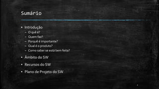 Sumário
▪ Introdução
– O quê é?
– Quem faz?
– Porquê é importante?
– Qual é o produto?
– Como saber se está bem feita?
▪ Âmbito do SW
▪ Recursos do SW
▪ Plano de Projeto do SW
2
 
