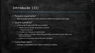 Introdução (II)
▪ Porquê é importante?
– Não se pode construir uma casa sem sabermos quanto vai custar
▪ Qual é o produto?
– o Plano de Projeto de SW que contém:
▪ Tabela com as tarefas de gestão a realizar
– Diagrama de Gantt
▪ Funções (ou Classes) a implementar
▪ Custo, esforço e tempo requerido para todas as tarefas (e para cada uma
individualmente)
▪ Lista com os recursos requerido para o projeto
▪ Como fazer bem?
– Enfoque sistemático com dados históricos sólidos
4
 