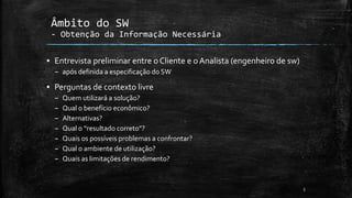 ▪ Entrevista preliminar entre o Cliente e o Analista (engenheiro de sw)
– após definida a especificação do SW
▪ Perguntas de contexto livre
– Quem utilizará a solução?
– Qual o benefício econômico?
– Alternativas?
– Qual o “resultado correto”?
– Quais os possíveis problemas a confrontar?
– Qual o ambiente de utilização?
– Quais as limitações de rendimento?
5
Âmbito do SW
- Obtenção da Informação Necessária
 