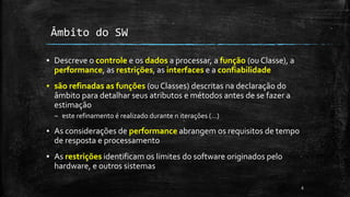 ▪ Descreve o controle e os dados a processar, a função (ou Classe), a
performance, as restrições, as interfaces e a confiabilidade
▪ são refinadas as funções (ou Classes) descritas na declaração do
âmbito para detalhar seus atributos e métodos antes de se fazer a
estimação
– este refinamento é realizado durante n iterações (…)
▪ As considerações de performance abrangem os requisitos de tempo
de resposta e processamento
▪ As restrições identificam os limites do software originados pelo
hardware, e outros sistemas
6
Âmbito do SW
 