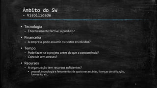 ▪ Tecnologia
– É tecnicamente factível o produto?
▪ Financeira
– A empresa pode assumir os custos envolvidos?
▪ Tempo
– Pode fazer-se o projeto antes do que a concorrência?
– Concluir sem atrasos?
▪ Recursos
– A organização tem recursos suficientes?
▪ pessoal, tecnologia e ferramentas de apoio necessárias, licenças de utilização,
formação, etc.
7
Âmbito do SW
- Viabilidade
 