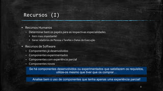 ▪ Recursos Humanos
– Determinar bem os papéis para as respectivas especialidades
▪ Item mais importante!
▪ Gerar relatórios de Pessoa xTarefas x Datas de Execução
▪ Recursos de Software
– Componentes já desenvolvidos
– Componentes experimentados
– Componentes com experiência parcial
– Componentes novos
8
Recursos (I)
Se há componentes desenvolvidos ou experimentados que satisfazem os requisitos,
utilize-os mesmo que tiver que os comprar…
Analise bem o uso de componentes que tenha apenas uma experiência parcial!
 