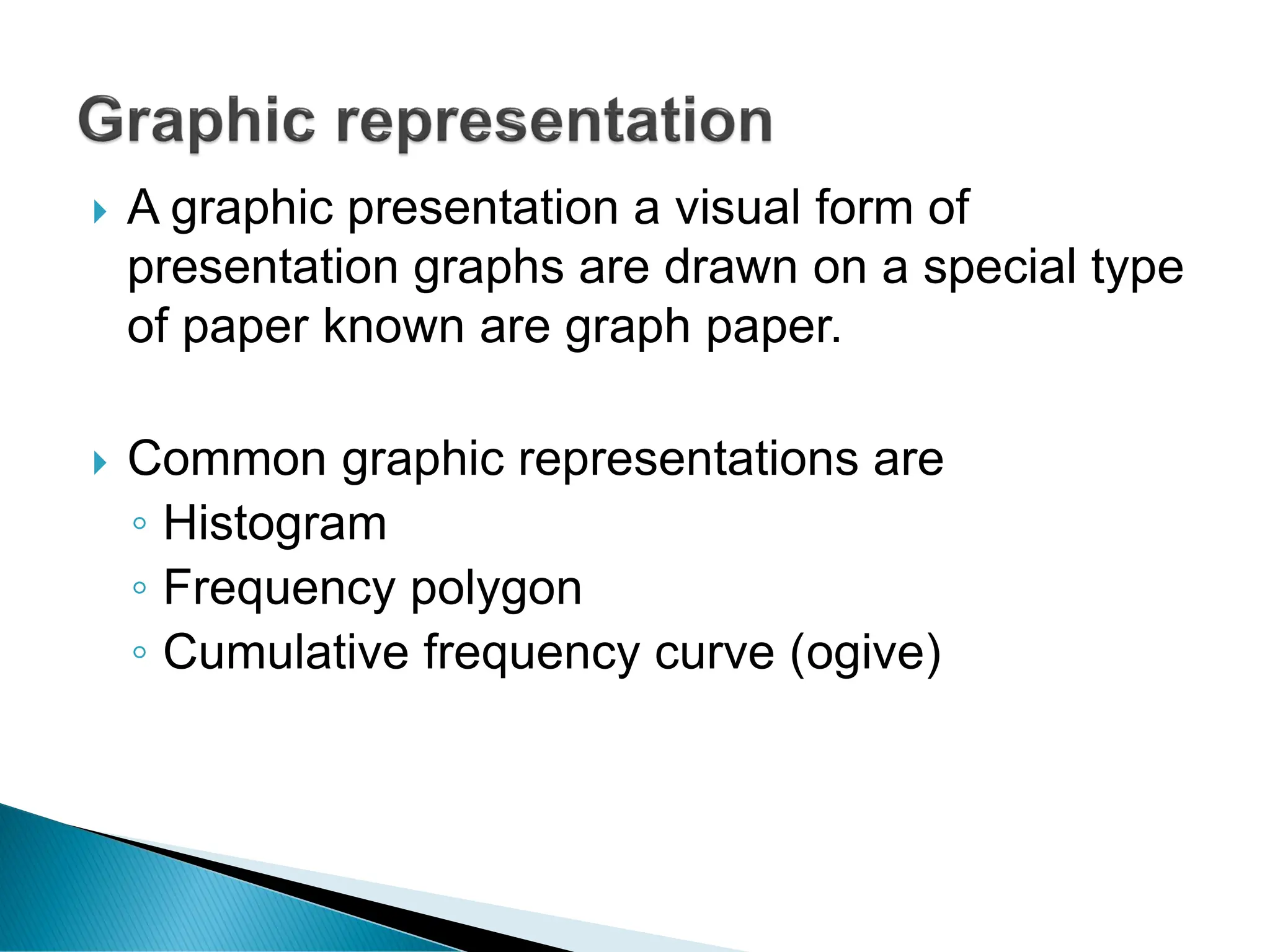  A graphic presentation a visual form of
presentation graphs are drawn on a special type
of paper known are graph paper.
 Common graphic representations are
◦ Histogram
◦ Frequency polygon
◦ Cumulative frequency curve (ogive)
 