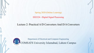 Spring 2020 (Online Learning)
EEE324 - Digital Signal Processing
Lecture 2: Practical A/D Converters And D/A Converters
Department of Electrical and Computer Engineering
COMSATS University Islamabad, Lahore Campus
 