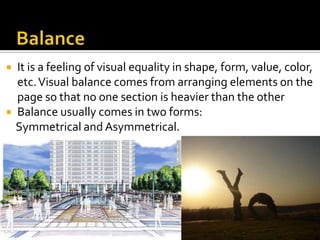    It is a feeling of visual equality in shape, form, value, color,
    etc. Visual balance comes from arranging elements on the
    page so that no one section is heavier than the other
   Balance usually comes in two forms:
    Symmetrical and Asymmetrical.
 
