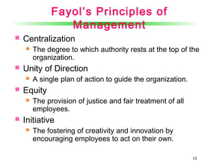 13
Fayol’s Principles of
Management
 Centralization
 The degree to which authority rests at the top of the
organization.
 Unity of Direction
 A single plan of action to guide the organization.
 Equity
 The provision of justice and fair treatment of all
employees.
 Initiative
 The fostering of creativity and innovation by
encouraging employees to act on their own.
 