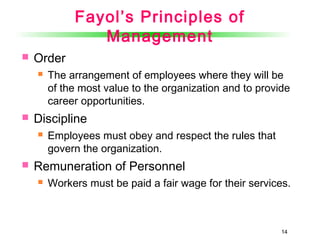 14
Fayol’s Principles of
Management
 Order
 The arrangement of employees where they will be
of the most value to the organization and to provide
career opportunities.
 Discipline
 Employees must obey and respect the rules that
govern the organization.
 Remuneration of Personnel
 Workers must be paid a fair wage for their services.
 