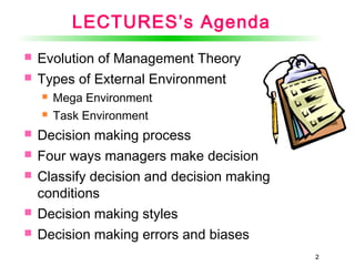 22
LECTURES’s Agenda
 Evolution of Management Theory
 Types of External Environment
 Mega Environment
 Task Environment
 Decision making process
 Four ways managers make decision
 Classify decision and decision making
conditions
 Decision making styles
 Decision making errors and biases
2
 