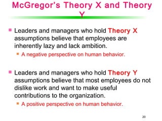 2020
McGregor’s Theory X and Theory
Y
 Leaders and managers who hold Theory X
assumptions believe that employees are
inherently lazy and lack ambition.
 A negative perspective on human behavior.
 Leaders and managers who hold Theory Y
assumptions believe that most employees do not
dislike work and want to make useful
contributions to the organization.
 A positive perspective on human behavior.
 