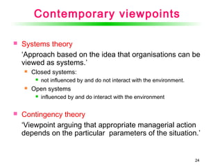 2424
Contemporary viewpoints
 Systems theory
‘Approach based on the idea that organisations can be
viewed as systems.’
 Closed systems:
 not influenced by and do not interact with the environment.
 Open systems
 influenced by and do interact with the environment
 Contingency theory
‘Viewpoint arguing that appropriate managerial action
depends on the particular parameters of the situation.’
 