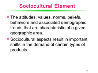 33
Sociocultural Element
 The attitudes, values, norms, beliefs,
behaviors and associated demographic
trends that are characteristic of a given
geographic area.
 Sociocultural aspects result in important
shifts in the demand of certain types of
products.
33
 