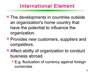 34
International Element
 The developments in countries outside
an organization's home country that
have the potential to influence the
organization.
 Provides new customers, suppliers and
competitors.
 Affect ability of organization to conduct
business abroad.
 E.g. fluctuation of currency against foreign
currencies
34
 
