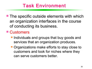 35
Task Environment
 The specific outside elements with which
an organization interfaces in the course
of conducting its business.
 Customers
 Individuals and groups that buy goods and
services that an organization produces.
 Organizations make efforts to stay close to
customers and look for niches where they
can serve customers better.
35
 