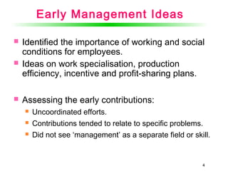 44
Early Management Ideas
 Identified the importance of working and social
conditions for employees.
 Ideas on work specialisation, production
efficiency, incentive and profit-sharing plans.
 Assessing the early contributions:
 Uncoordinated efforts.
 Contributions tended to relate to specific problems.
 Did not see ‘management’ as a separate field or skill.
 