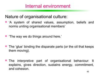 45
Internal environment
Nature of organisational culture:
 ‘A system of shared values, assumption, beliefs and
norms uniting organisational members’
 ‘The way we do things around here.’
 The ‘glue’ binding the disparate parts (or the oil that keeps
them moving).
 The interpretive part of organisational behaviour: It
explains, gives direction, sustains energy, commitment,
and cohesion.
 