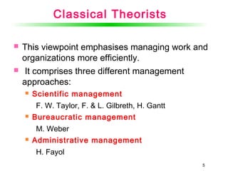 55
Classical Theorists
 This viewpoint emphasises managing work and
organizations more efficiently.
 It comprises three different management
approaches:
 Scientific management
F. W. Taylor, F. & L. Gilbreth, H. Gantt
 Bureaucratic management
M. Weber
 Administrative management
H. Fayol
 