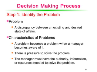 51
Step 1: Identify the Problem
Problem
 A discrepancy between an existing and desired
state of affairs.
Characteristics of Problems
 A problem becomes a problem when a manager
becomes aware of it.
 There is pressure to solve the problem.
 The manager must have the authority, information,
or resources needed to solve the problem.
Decision Making Process
 