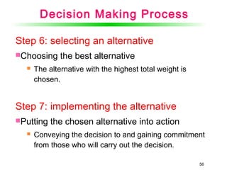 56
Step 6: selecting an alternative
Choosing the best alternative
 The alternative with the highest total weight is
chosen.
Step 7: implementing the alternative
Putting the chosen alternative into action
 Conveying the decision to and gaining commitment
from those who will carry out the decision.
Decision Making Process
 