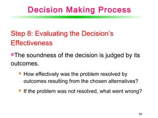 58
Step 8: Evaluating the Decision’s
Effectiveness
The soundness of the decision is judged by its
outcomes.
 How effectively was the problem resolved by
outcomes resulting from the chosen alternatives?
 If the problem was not resolved, what went wrong?
Decision Making Process
 