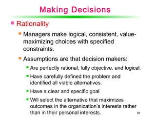 60
Making Decisions
 Rationality
 Managers make logical, consistent, value-
maximizing choices with specified
constraints.
 Assumptions are that decision makers:
 Are perfectly rational, fully objective, and logical.
 Have carefully defined the problem and
identified all viable alternatives.
 Have a clear and specific goal
 Will select the alternative that maximizes
outcomes in the organization’s interests rather
than in their personal interests.
 