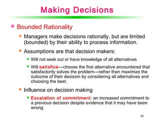 62
Making Decisions
 Bounded Rationality
 Managers make decisions rationally, but are limited
(bounded) by their ability to process information.
 Assumptions are that decision makers:
 Will not seek out or have knowledge of all alternatives
 Will satisfice—choose the first alternative encountered that
satisfactorily solves the problem—rather than maximize the
outcome of their decision by considering all alternatives and
choosing the best.
 Influence on decision making
 Escalation of commitment: an increased commitment to
a previous decision despite evidence that it may have been
wrong.
 