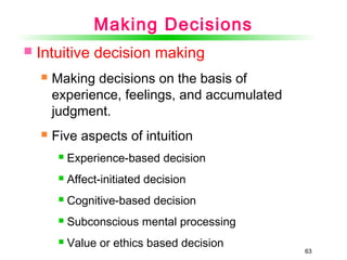 63
 Intuitive decision making
 Making decisions on the basis of
experience, feelings, and accumulated
judgment.
 Five aspects of intuition
 Experience-based decision
 Affect-initiated decision
 Cognitive-based decision
 Subconscious mental processing
 Value or ethics based decision
Making Decisions
 