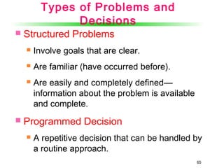 65
Types of Problems and
Decisions
 Structured Problems
 Involve goals that are clear.
 Are familiar (have occurred before).
 Are easily and completely defined—
information about the problem is available
and complete.
 Programmed Decision
 A repetitive decision that can be handled by
a routine approach.
 