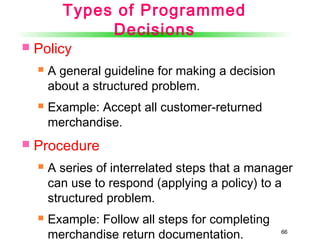 66
Types of Programmed
Decisions
 Policy
 A general guideline for making a decision
about a structured problem.
 Example: Accept all customer-returned
merchandise.
 Procedure
 A series of interrelated steps that a manager
can use to respond (applying a policy) to a
structured problem.
 Example: Follow all steps for completing
merchandise return documentation.
 