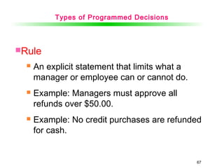 67
Rule
 An explicit statement that limits what a
manager or employee can or cannot do.
 Example: Managers must approve all
refunds over $50.00.
 Example: No credit purchases are refunded
for cash.
Types of Programmed Decisions
 