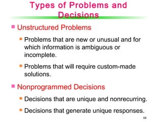 68
Types of Problems and
Decisions
 Unstructured Problems
 Problems that are new or unusual and for
which information is ambiguous or
incomplete.
 Problems that will require custom-made
solutions.
 Nonprogrammed Decisions
 Decisions that are unique and nonrecurring.
 Decisions that generate unique responses.
 