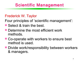 77
Scientific Management
Frederick W. Taylor
Four principles of ‘scientific management’:
 Select & train the best.
 Determine the most efficient work
methods.
 Co-operate with workers to ensure best
method is used.
 Divide work/responsibility between workers
& managers.
 