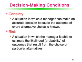 71
Decision-Making Conditions
 Certainty
 A situation in which a manager can make an
accurate decision because the outcome of
every alternative choice is known.
 Risk
 A situation in which the manager is able to
estimate the likelihood (probability) of
outcomes that result from the choice of
particular alternatives.
 