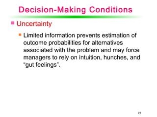 72
Decision-Making Conditions
 Uncertainty
 Limited information prevents estimation of
outcome probabilities for alternatives
associated with the problem and may force
managers to rely on intuition, hunches, and
“gut feelings”.
 