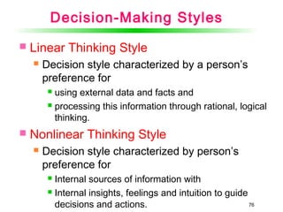 76
Decision-Making Styles
 Linear Thinking Style
 Decision style characterized by a person’s
preference for
 using external data and facts and
 processing this information through rational, logical
thinking.
 Nonlinear Thinking Style
 Decision style characterized by person’s
preference for
 Internal sources of information with
 Internal insights, feelings and intuition to guide
decisions and actions.
 