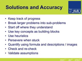 Solutions and Accuracy Keep track of progress Break larger problems into sub-problems Start off where they understand Use key concepts as building blocks Use heuristics Persevere when stuck Quantify using formula and descriptions / images Check and re-check Validate assumptions 