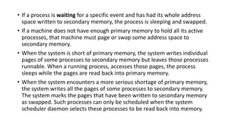 • If a process is waiting for a specific event and has had its whole address
space written to secondary memory, the process is sleeping and swapped.
• If a machine does not have enough primary memory to hold all its active
processes, that machine must page or swap some address space to
secondary memory.
• When the system is short of primary memory, the system writes individual
pages of some processes to secondary memory but leaves those processes
runnable. When a running process, accesses those pages, the process
sleeps while the pages are read back into primary memory.
• When the system encounters a more serious shortage of primary memory,
the system writes all the pages of some processes to secondary memory.
The system marks the pages that have been written to secondary memory
as swapped. Such processes can only be scheduled when the system
scheduler daemon selects these processes to be read back into memory.
 