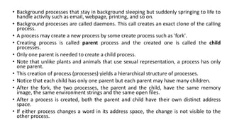 • Background processes that stay in background sleeping but suddenly springing to life to
handle activity such as email, webpage, printing, and so on.
• Background processes are called daemons. This call creates an exact clone of the calling
process.
• A process may create a new process by some create process such as 'fork'.
• Creating process is called parent process and the created one is called the child
processes.
• Only one parent is needed to create a child process.
• Note that unlike plants and animals that use sexual representation, a process has only
one parent.
• This creation of process (processes) yields a hierarchical structure of processes.
• Notice that each child has only one parent but each parent may have many children.
• After the fork, the two processes, the parent and the child, have the same memory
image, the same environment strings and the same open files.
• After a process is created, both the parent and child have their own distinct address
space.
• If either process changes a word in its address space, the change is not visible to the
other process.
 