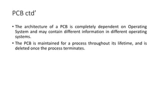 PCB ctd’
• The architecture of a PCB is completely dependent on Operating
System and may contain different information in different operating
systems.
• The PCB is maintained for a process throughout its lifetime, and is
deleted once the process terminates.
 