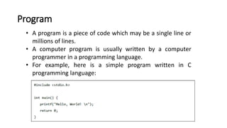 Program
• A program is a piece of code which may be a single line or
millions of lines.
• A computer program is usually written by a computer
programmer in a programming language.
• For example, here is a simple program written in C
programming language:
 