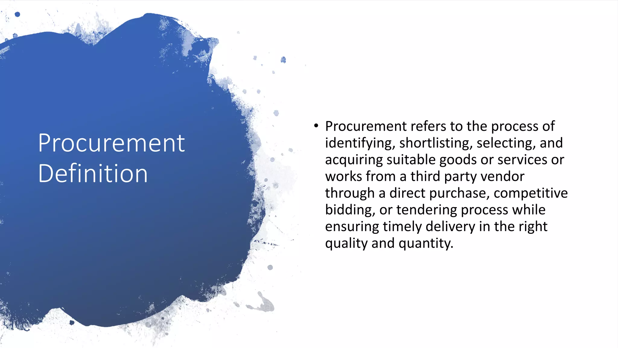Procurement
Definition
• Procurement refers to the process of
identifying, shortlisting, selecting, and
acquiring suitable goods or services or
works from a third party vendor
through a direct purchase, competitive
bidding, or tendering process while
ensuring timely delivery in the right
quality and quantity.
 