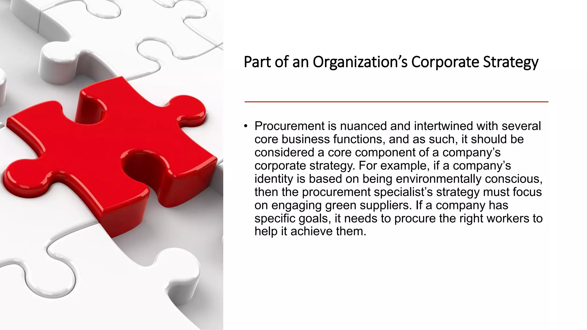 Part of an Organization’s Corporate Strategy
• Procurement is nuanced and intertwined with several
core business functions, and as such, it should be
considered a core component of a company’s
corporate strategy. For example, if a company’s
identity is based on being environmentally conscious,
then the procurement specialist’s strategy must focus
on engaging green suppliers. If a company has
specific goals, it needs to procure the right workers to
help it achieve them.
 